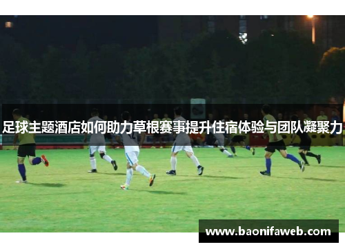 足球主题酒店如何助力草根赛事提升住宿体验与团队凝聚力